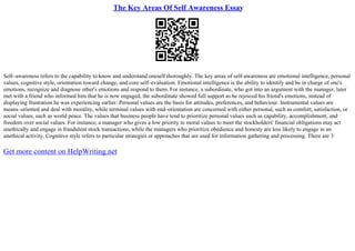 The Key Areas Of Self Awareness Essay
Self–awareness refers to the capability to know and understand oneself thoroughly. The key areas of self–awareness are emotional intelligence, personal
values, cognitive style, orientation toward change, and core self–evaluation. Emotional intelligence is the ability to identify and be in charge of one's
emotions, recognize and diagnose other's emotions and respond to them. For instance, a subordinate, who got into an argument with the manager, later
met with a friend who informed him that he is now engaged, the subordinate showed full support as he rejoiced his friend's emotions, instead of
displaying frustration he was experiencing earlier. Personal values are the basis for attitudes, preferences, and behaviour. Instrumental values are
means–oriented and deal with morality, while terminal values with end–orientation are concerned with either personal, such as comfort, satisfaction, or
social values, such as world peace. The values that business people have tend to prioritize personal values such as capability, accomplishment, and
freedom over social values. For instance, a manager who gives a low priority to moral values to meet the stockholders' financial obligations may act
unethically and engage in fraudulent stock transactions, while the managers who prioritize obedience and honesty are less likely to engage in an
unethical activity. Cognitive style refers to particular strategies or approaches that are used for information gathering and processing. There are 3
Get more content on HelpWriting.net
 