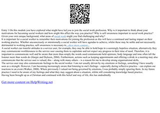 Entry 1 On this module you have explored what might have led you to join the social work profession. Why is it important to think about your
motivations for becoming social workers and how might this affect the way you practice? Why is self–awareness important in social work practice?
Given your own unique background, what areas of social work might you find challenging and why?
It is important for a social worker to remember their motivations for joining the profession as this will have a continued and lasting impact on their
working practice. Whether unconsciously or intentionally a social worker will have agendas to achieve, whilst these may be noble and not necessarily
detrimental to working practice, self–awareness is necessary to...show more content...
A social worker can transfer attitudes to a service user, for example, they may be able to hold hope in a seemingly hopeless situation, alternatively they
may communicate worthlessness to the service user causing them to capitulate and not expect any progress in their time of need. Therefore, it is
important to communicate well and be aware that more than simply the words used communicate held opinions; body language and tone often tell the
listener more than words do (Hargie and Dickson, 2004). Furthermore, actions such as keeping appointments and offering a drink in a meeting may also
communicate that the service user is valued, this – along with many others – is a reason for me to develop strong organisational skills.
The service user may also communicate feelings to the social worker. I am not usually driven by my emotions or feelings, something I have usually
seen as a strength. However, I am becoming increasingly aware that listening to one's feelings – especially during reflective practice – can explain our
reactions to an event (Walker, 2008). Where previously I valued not being governed by emotions, I was probably simply ignoring them. In my future
practice I need to be aware of my feelings and what they may suggest about a situation, whilst still considering knowledge based practice.
Having been brought up as a Christian and continued with this belief and way of life, this has undoubtedly
Get more content on HelpWriting.net
 