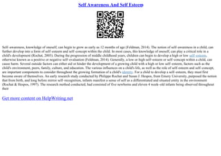 Self Awareness And Self Esteem
Self–awareness, knowledge of oneself, can begin to grow as early as 12 months of age (Feldman, 2014). The notion of self–awareness in a child, can
further develop into a form of self–esteem and self–concept within the child. In most cases, this knowledge of oneself, can play a critical role in a
child's development (Rochat, 2003). During the progression of middle childhood years, children can begin to develop a high or low self–esteem,
otherwise known as a positive or negative self–evaluation (Feldman, 2014). Generally, a low or high self–esteem or self–concept within a child, can
cause harm. Several outside factors can either aid or hinder the development of a growing child with a high or low self–esteem, factors such as the
child's environment, peers, family, culture, and education. The various influences on a child's life, as well as the role of self–esteem and self–concept,
are important components to consider throughout the growing formation of a child's identity. For a child to develop a self–esteem, they must first
become aware of themselves. An early research study conducted by Philippe Rochat and Susan J. Hespos, from Emory University, purposed the notion
that from birth, and long before mirror self–recognition, infants manifest a sense of self as a differentiated and situated entity in the environment
(Rochat & Hespos, 1997). The research method conducted, had consisted of five newborns and eleven 4 week–old infants being observed throughout
their
Get more content on HelpWriting.net
 