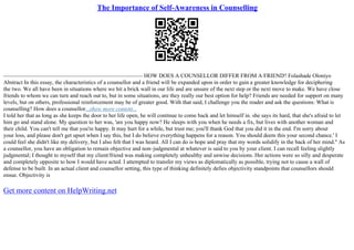 The Importance of Self-Awareness in Counselling
––––––––––––––––––––––––––––––––––––––––––––––––– HOW DOES A COUNSELLOR DIFFER FROM A FRIEND? Folashade Oloniyo
Abstract In this essay, the characteristics of a counsellor and a friend will be expanded upon in order to gain a greater knowledge for deciphering
the two. We all have been in situations where we hit a brick wall in our life and are unsure of the next step or the next move to make. We have close
friends to whom we can turn and reach out to, but in some situations, are they really our best option for help? Friends are needed for support on many
levels, but on others, professional reinforcement may be of greater good. With that said, I challenge you the reader and ask the questions: What is
counselling? How does a counsellor...show more content...
I told her that as long as she keeps the door to her life open, he will continue to come back and let himself in. she says its hard, that she's afraid to let
him go and stand alone. My question to her was, 'are you happy now? He sleeps with you when he needs a fix, but lives with another woman and
their child. You can't tell me that you're happy. It may hurt for a while, but trust me; you'll thank God that you did it in the end. I'm sorry about
your loss, and please don't get upset when I say this, but I do believe everything happens for a reason. You should deem this your second chance.' I
could feel she didn't like my delivery, but I also felt that I was heard. All I can do is hope and pray that my words solidify in the back of her mind.'' As
a counsellor, you have an obligation to remain objective and non–judgmental at whatever is said to you by your client. I can recall feeling slightly
judgmental; I thought to myself that my client/friend was making completely unhealthy and unwise decisions. Her actions were so silly and desperate
and completely opposite to how I would have acted. I attempted to transfer my views as diplomatically as possible, trying not to cause a wall of
defense to be built. In an actual client and counsellor setting, this type of thinking definitely defies objectivity standpoints that counsellors should
ensue. Objectivity is
Get more content on HelpWriting.net
 
