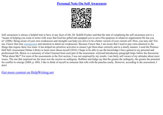 Personal Note On Self Awareness
Self–awareness is always a helpful trait to have in any facet of life. Dr. Kahlib Fischer said that the task of completing the self–awareness test is a
"means of helping you come to terms with ways that God has gifted and equipped you to serve His purposes in whatever organization He has you
in" (2006). Being aware of your own weaknesses and strengths can help you strive to be a better version of your current self. How, you may ask? For
me, I know that time management and attention to detail are weaknesses. Because I know that, I am aware that I need to pay extra attention to the
things that require these two traits. It has helped me prioritize activities to ensure I get them done correctly and in a timely manner. I used the Prentice
Hall Self–Assessment Online Library to learn more about myself (2016). I hope to be able to use the knowledge I have gained in my personal and
professional life. Below is a summary of what I learned from each part of the assessment. пѓјGood introductory paragraph helps follow the discussion
"What about Me?" For most of the assessments in the first section, I was not surprised by my results. I am fairly self–aware of my attitudes about most
issues. The one that surprised me the most was the section on ambiguity. Robbins and Judge say that the greater the ambiguity, the greater the potential
for conflict to emerge (2009, p. 488). I like to think of myself as someone that rolls with the punches easily. However, according to the assessment, I
don't
Get more content on HelpWriting.net
 