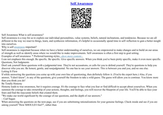 Self Awareness
Self Awareness What is self awareness?
Self awareness is a way for us to explore our individual personalities, value systems, beliefs, natural inclinations, and tendencies. Because we are all
different in the way we react to things, learn, and synthesize information, it's helpful to occasionally spend time in self–reflection to gain a better insight
into ourselves.
Why is self awareness important?
Self awareness is important because when we have a better understanding of ourselves, we are empowered to make changes and to build on our areas
of strength as well as identify areas where we would like to make improvements. Self–awareness is often a first step to goal setting.
Examples of self awareness: * Preferred learning styles...show more content...
I can not emphasis this enough. Be specific. Be specific. Give specific answers. When you think you've been pretty specific, make it even more specific.
Questions, Not Judgments
Don't ask yourself these questions with a judgmental tone. They're not accusations, or calls for you to defend yourself. They're questions to help you
discover who you are. Be honest, gentle, and nonjudgmental. No one has to see your answers. This is between you and you, and no one else.
Letting It Flow
If while answering the questions you come up with your own line of questioning, then definitely follow it. (You're the expert here.) Also, if you
answer, "I don't know", to any of the questions, give yourself the freedom to take a wild guess. The guess will allow you to continue. You know more
than you think you do!
Be Totally Honesty
Honesty leads to true awareness, but it requires courage. It's the courage to face what you fear or find difficult to accept about yourselves. When you
summon the courage to take ownership of your actions, thoughts, and feelings, you will recover the blueprint of your life. You'll be able to face your
fears and find the inaccurate beliefs that created them.
"We make our world significant by the courage of our questions, and the depth of our answers."
– Carl Sagan
When answering the questions on the next page, see if you are substituting rationalizations for your genuine feelings. Check inside and see if you are
asking yourself "How SHOULD I feel?", rather than
 