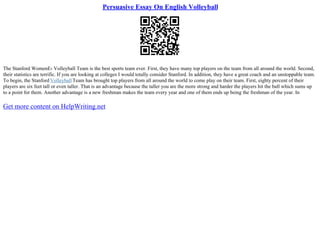 Persuasive Essay On English Volleyball
The Stanford WomenЕ› Volleyball Team is the best sports team ever. First, they have many top players on the team from all around the world. Second,
their statistics are terrific. If you are looking at colleges I would totally consider Stanford. In addition, they have a great coach and an unstoppable team.
To begin, the Stanford VolleyballTeam has brought top players from all around the world to come play on their team. First, eighty percent of their
players are six feet tall or even taller. That is an advantage because the taller you are the more strong and harder the players hit the ball which sums up
to a point for them. Another advantage is a new freshman makes the team every year and one of them ends up being the freshman of the year. In
Get more content on HelpWriting.net
 