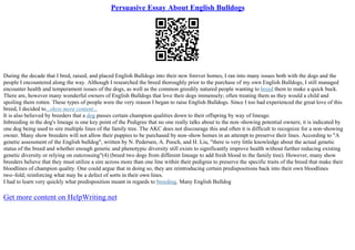 Persuasive Essay About English Bulldogs
During the decade that I bred, raised, and placed English Bulldogs into their new forever homes, I ran into many issues both with the dogs and the
people I encountered along the way. Although I researched the breed thoroughly prior to the purchase of my own English Bulldogs, I still managed
encounter health and temperament issues of the dogs, as well as the common greedily natured people wanting to breed them to make a quick buck.
There are, however many wonderful owners of English Bulldogs that love their dogs immensely; often treating them as they would a child and
spoiling them rotten. These types of people were the very reason I began to raise English Bulldogs. Since I too had experienced the great love of this
breed, I decided to...show more content...
It is also believed by breeders that a dog passes certain champion qualities down to their offspring by way of lineage.
Inbreeding in the dog's lineage is one key point of the Pedigree that no one really talks about to the non–showing potential owners; it is indicated by
one dog being used to sire multiple lines of the family tree. The AKC does not discourage this and often it is difficult to recognize for a non–showing
owner. Many show breeders will not allow their puppies to be purchased by non–show homes in an attempt to preserve their lines. According to "A
genetic assessment of the English bulldog", written by N. Pedersen, A. Pooch, and H. Liu, "there is very little knowledge about the actual genetic
status of the breed and whether enough genetic and phenotypic diversity still exists to significantly improve health without further reducing existing
genetic diversity or relying on outcrossing"(4) (breed two dogs from different lineage to add fresh blood to the family tree). However, many show
breeders believe that they must utilize a sire across more than one line within their pedigree to preserve the specific traits of the breed that make their
bloodlines of champion quality. One could argue that in doing so, they are reintroducing certain predispositions back into their own bloodlines
two–fold; reinforcing what may be a defect of sorts in their own lines.
I had to learn very quickly what predisposition meant in regards to breeding. Many English Bulldog
Get more content on HelpWriting.net
 