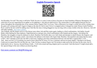 English Persuasive Speech
Aoi Hyoudou: For real? This story is still alive? Well, for now it is since I want to focus a bit more on Aura Guardian of Beacon: Resurgence, but
yeah most of you are requesting for an update so I'm updating it. Ask and you shall receive! The current plan is to split updates between the two
stories throughout the remaining time of my summer before August 22nd. As of now, Tales of Berseria is no longer a world Ash will be visiting since
the game isn't coming until mid–August in Japan so the idea for Ash to meet Velvet is scrapped unless I changed my mind. Disney Castle/Timeless
River could be the last world I'm adding since I feel like the story is being dragged on way too long with so many worlds in the mix. However, Ash will
still make multiple...show more content...
Ash, Esdeath, and the Jaegers arrives at the throne room where Ash and Pete meets again, leading to a brief confrontation. Ash battles Assault
Riders while battling his inner darkness. Night Raid arrives and gets into a brief confrontation with Esdeath and the Jaegers. Ash defeats the
Heartless, but struggles to keep his darkness in check. Heartless Ash briefly takes over Ash's body and attempts to attack Honest, the Emperor, and
Pete, but fails after Ash regains control. Ash releases the darkness in his heart with Aqua's help. Heartless Ash manifests and claims that his name
is HsГ¤. HsГ¤ attempts to kill Ash, but XhГ¤s intervenes, leading to the final confrontation between Ash and XhГ¤s against HsГ¤! A/N:
And....there you have it! Everything you need to know about Part II! Sorry if it was a summary and not an actual chapter. I decided to do Disney
Castle next so expect Part III to be like this one. Yeah, I'm lazy so please forgive me! I'm trying to make up for the lost time for this story, but it's
kinda hard to do so. Anyway, beyond Disney Castle....I will write actual and long chapters just so you know! And who knows? I might actual add a
few special things in the story without you knowing about
Get more content on HelpWriting.net
 