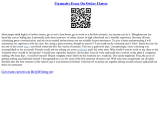 Persuasive Essay On Online Classes
Most people think highly of online classes; get to work from home, get to work on a flexible schedule, and anyone can do it. Though no one has
heard the cons of taking one. I personally took three semesters of online classes in high school and had a horrible experience. Because of loose
scheduling, poor communication, and the focus needed, online classes are not suitable for procrastinators. To give a better understanding, I will
summarize my experience with the class. Me, being a procrastinator, thought to myself: I'll just work on the weekends and if I don't finish the class by
the end of the school year, I can finish within the first few weeks of summer. This was a god awful plan. Unsurprisingly, close to nothing was
accomplished on the weekends. Friends would ask me to hang out every weekend, and I did every time. Why would I want to work on my class on the
weekend when I could be having fun? I would later regret this decision. On the days I stayed home and could have worked on the class, I completed
nothing. On these days, I would tell myself: I'll just complete what I didn't do this weekend next weekend. This rarely happened. Thus, the cycle of
getting nothing accomplished started. I disregarded my class for most of the first semester of junior year. With only nine assignments out of eighty
finished after the first semester of the school year, I was immensely behind. I told myself to get my act together during second semester and grind out
these two semesters
Get more content on HelpWriting.net
 