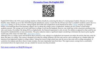 Persuasive Essay On English 2010
English 2010 follows the 1010 course teaching students to think critically by connecting the ideas of a varied group of authors. Because of its many
benefits, many students go on to take 2010 following the introductory course; it seems like the obvious next step in a student's academic career, but, in a
high school setting, it's not for everyone. Taking English 2010 while still in highschool can be beneficial for many.College can pose as a financial
burden, even hindering those from pursuing a degree, but, by taking this college course in highschool, students can save money to fund further
academic pursuits. The average cost of one credit hour in college is well into the hundreds; however, one credit hour in this concurrent enrollment class
only costs twenty–five dollars. By taking 2010 as a highschooler, the financial requirement is only seventy–five dollars as opposed to what could be one
thousand five hundred dollars at some universities. This price reduction makes a significant impact considering it eliminates the massive price tag that
would come if the course was taken later....show more content...
Although 2010 is a college course and should be taken seriously as one, taking it in a highschool environment can reduce the anxiety that may come for
those who take it in college. This course is designed to be taken by college freshmen; this first year can be a nerve racking one as a student makes the
transition from highschool student to college student. Taking this course in high school may ease the nerves that come with a college atmosphere. It
comforters the students and allows them to make mistakes, but more importantly learn from them. This improvement, coming from a comfortable
environment allows for improvement, sets up a student for success once they do attend
Get more content on HelpWriting.net
 