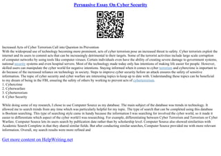 Persuasive Essay On Cyber Security
Increased Acts of Cyber Terrorism Call into Question its Prevention
With the widespread use of technology becoming more prominent, acts of cyber terrorism pose an increased threat to safety. Cyber terrorists exploit the
internet and its users to commit acts that can be increasingly detrimental to their targets. Some of the terrorist activities include large scale corruption
of computer networks by using tools like computer viruses. Certain individuals even have the ability of creating severe damage to government systems,
national security systems and even hospital servers. Most of the technology made today only has intentions of making life easier for people. However,
skilled users can manipulate the cyber world for negative intentions. Staying informed when it comes to cyber terrorism and cybercrime is important to
do because of the increased reliance on technology in society. Steps to improve cyber security before an attack ensures the safety of sensitive
information. The topic of cyber security and cyber warfare are interesting topics to keep up to date with. Understanding these topics can be beneficial
to my dream of being in the FBI, ensuring the safety of others by working to prevent acts of cyberterrorism.
1. Cybercrime
2. Cyberwarfare
3. Cyberterrorism
4. Cyber Security
While doing some of my research, I chose to use Computer Source as my database. The main subject of the database was trends in technology. It
allowed me to search trends from any time which was particularly helpful for my topic. The type of search that can be completed using this database
is Boolean searching. This type of searching style came in handy because the information I was searching for involved the cyber world, so it made it
easier to differentiate which aspect of the cyber world I was researching. For example, differentiating between Cyber Terrorism and Terrorism or Cyber
Warfare. Computer Source lets its users search by publication date rather than by scholarship level. Computer Source also showed similarities with
Academic Search Complete in that they shared similar fields. But after conducting similar searches, Computer Source provided me with more relevant
information. Overall, my search results were more refined and
Get more content on HelpWriting.net
 