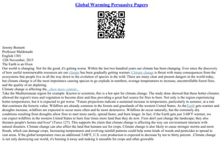 Global Warming Persuasive Papers
Jeremy Bonnett
Professor Maldonado
English 1301
12th November, 2015
The Earth is an Oven
Our world is changing. Not for the good, it's getting worse. Within the last two hundred years our climate has been changing. Ever since the discovery
of how useful nonrenewable resources are our climate has been gradually getting warmer. Climate change is threat with many consequences from the
ecosystems that people live in all the way down to the evolution of species in the wild. There are many clear and present dangers in the world today,
but climate change is of the most importance causing species to go explode in numbers, average temperatures to increase, uncontrollable forest fires,
and the quality of air depleting.
Climate change is affecting the...show more content...
Take the Mediterranean region for example. Known to scientists, this is a hot spot for climate change. The study done showed that these hotter climates
allowed the region's trees and vegetation to become drier and thus providing a great fuel source for fires to burn. Not only is the region experiencing
hotter temperatures, but it is expected to get worse. "Future projections indicate a sustained increase in temperature, particularly in summer, at a rate
that continues the historic value. Wildfires are already common in the forests and grasslands of the western United States. As theEarth gets warmer and
droughts increase, wildfires are expected to occur more often and be more destructive. Wildfires do occur naturally, but the extremely dry
conditions resulting from droughts allow fires to start more easily, spread faster, and burn longer. In fact, if the Earth gets just 3.6В°F warmer, we
can expect wildfires in the western United States to burn four times more land than they do now. Fires don't just change the landscape; they also
threaten people's homes and lives" (Turco 127). This supports the claim that climate change is affecting the way our environment interacts with
natural disasters. Climate change can also affect the land that humans use for crops. Climate change is also likely to cause stronger storms and more
floods, which can damage crops. Increasing temperatures and evolving rainfall patterns could help some kinds of weeds and pesticides to spread to
vast areas. If the global temperature rises an additional 3.6В°F, U.S. corn production is expected to decrease by ten to thirty percent. .Climate change
is not only destroying our world, it's burning it away and making it unusable for crops and other growable
 