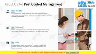 About Us for Pest Control Management
18
What We Offer
Our firm (company_name) deliver full range pest control services for
residential or commercial clients including mechanical, biological, natural and
chemical pest solutions
Our Philosophy
Healthy working and living environment with foolproof system of weekly,
monthly, and yearly pest control maintenance with guaranteed results
Our Team
Professional and diligent exterminators. Thoroughly trained in our
products, equipment and systems. All licensed exterminators are
bonded and insured
 