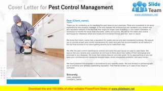 Cover Letter for Pest Control Management
2
Dear (Client_name),
Thank you for contacting us for handling the pest issue at your premises. Pests are considered to be worst
nightmare for any property manager. It not only hamper the products but can vandalize your bottom line
and reputation despite of the fact that their might be single case of bedbug or one rodent infestation. It
necessary to handle the issue most discreetly, safely and quickly. We deliver the latest pest control
techniques for infestation which are mostly environmental friendly and non- toxic in nature.
We know that (client_name) has a reputation for quality service and well-maintained buildings. We assure
you to provide proper pest control maintenance for clean and pest free accommodation as we believe in
the fact that success is not about getting tenants but to make them stay.
We offer the pest control maintenance contract and solve the pest issues on case to case basis. We
assure that your tenants and customers do not have to think about their safety of their belongings and
premises or any diseases. We know that nobody likes an uninvited guest. So by approaching us you can
keep your commercial and residential tenants happy, avoid unexpected problems, and save money.
We have prepared this proposal in accordance to your specific needs. We look forward in partnering with
you to enhance your already outstanding reputation. Feel free to contact us in case of any issue or
confusion.
Sincerely,
(user_assigned)
(company_name)
 