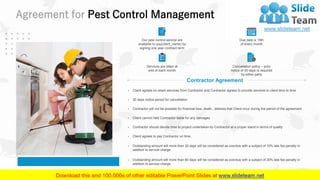 Agreement for Pest Control Management
24
Contractor Agreement
› Client agrees on retain services from Contractor and Contractor agrees to provide services to client time to time
› 30 days notice period for cancellation
› Contractor will not be possible for financial loss, death , distress that Client incur during the period of the agreement
› Client cannot held Contractor liable for any damages
› Contractor should devote time to project undertaken by Contractor at a proper stand in terms of quality
› Client agrees to pay Contractor on time.
› Outstanding amount will more than 30 days will be considered as overdue with a subject of 10% late fee penalty in
addition to service charge
› Outstanding amount will more than 60 days will be considered as overdue with a subject of 20% late fee penalty in
addition to service charge.
Our pest control service are
available to you(client_name) by
signing one year contract term
Services are billed at
end of each month
Due date is 15th
of every month
Cancellation policy – prior
notice of 30 days is required
by either party
 