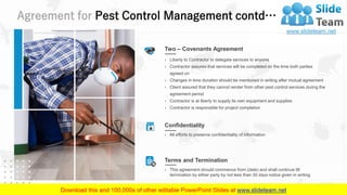 Agreement for Pest Control Management contd…
25
Two – Covenants Agreement
› Liberty to Contractor to delegate services to anyone
› Contractor assures that services will be completed on the time both parties
agreed on
› Changes in time duration should be mentioned in writing after mutual agreement
› Client assured that they cannot render from other pest control services during the
agreement period
› Contractor is at liberty to supply its own equipment and supplies
› Contractor is responsible for project completion
Confidentiality
› All efforts to preserve confidentiality of information
Terms and Termination
› This agreement should commence from (date) and shall continue till
termination by either party by not less than 30 days notice given in writing
 