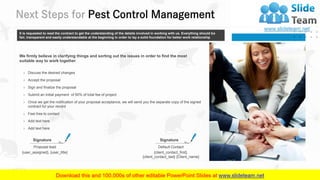 Next Steps for Pest Control Management
27
It is requested to read the contract to get the understanding of the details involved in working with us. Everything should be
fair, transparent and easily understandable at the beginning in order to lay a solid foundation for better work relationship
We firmly believe in clarifying things and sorting out the issues in order to find the most
suitable way to work together
› Discuss the desired changes
› Accept the proposal
› Sign and finalize the proposal
› Submit an initial payment of 50% of total fee of project
› Feel free to contact
› Add text here
› Add text here
› Once we get the notification of your proposal acceptance, we will send you the separate copy of the signed
contract for your record
Signature
{client_contact_first},
{client_contact_last} {Client_name}
Default Contact
Signature
{user_assigned}, {user_title}
Proposal lead
 