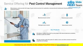 Service Offering for Pest Control Management
9
We(company_name) provide full range of pest control services for residential, commercial and institutional infrastructures as
mentioned below –
Our Products
We believe in safety of the client by using organic and natural treatments considered
harmless to pets and children
We also promise cruelty free option for rabbits, racoon and other animals removal from
properties and buildings
Mechanical pest control
Biological pest control
Chemical pest control
Natural pest control
 