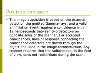 Positron Emission
 The image acquisition is based on the external
detection the emitted Gamma-rays, and a valid
annihilation event requires a coincidence within
12 nanoseconds between two detectors on
opposite sides of the scanner. For accepted
coincidences, lines of response connecting the
coincidence detectors are drawn through the
object and used in the image reconstruction. Any
scanner requires that the radioisotope, in the field
of view, does not redistribute during the scan.
 