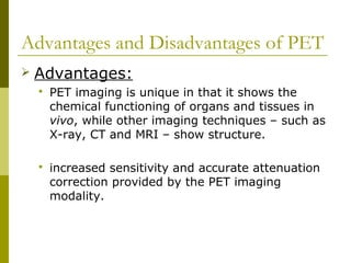 Advantages and Disadvantages of PET
 Advantages:
 PET imaging is unique in that it shows the
chemical functioning of organs and tissues in
vivo, while other imaging techniques – such as
X-ray, CT and MRI – show structure.
 increased sensitivity and accurate attenuation
correction provided by the PET imaging
modality.
 