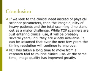 Conclusion
 If we look to the clinical need instead of physical
scanner parameters, then the image quality of
heavy patients and the total scanning time stand
out as a major challenge. While TOF scanners are
just entering clinical use, it will be probably
several years until they are widely available. It
can be assumed that over the next few years the
timing resolution will continue to improve.
 PET has taken a long time to move from a
research tool to routine clinical use. At the same
time, image quality has improved greatly.
 