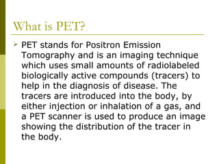 What is PET?
 PET stands for Positron Emission
Tomography and is an imaging technique
which uses small amounts of radiolabeled
biologically active compounds (tracers) to
help in the diagnosis of disease. The
tracers are introduced into the body, by
either injection or inhalation of a gas, and
a PET scanner is used to produce an image
showing the distribution of the tracer in
the body.
 