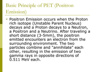 Basic Principle of PET (Positron
Emission)
 Positron Emission occurs when the Proton
rich isotope (Unstable Parent Nucleus)
decays and a Proton decays to a Neutron,
a Positron and a Neutrino. After traveling a
short distance (3-5mm), the positron
emitted encounters an electron from the
surrounding environment. The two
particles combine and "annihilate" each
other, resulting in the emission of two
gamma rays in opposite directions of
0.511 MeV each.
 