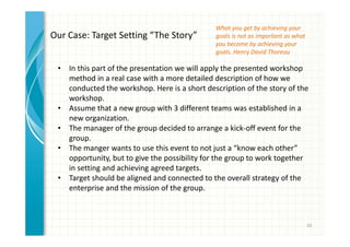 10 
Our Case: Target Setting “The Story” 
• In this part of the presentation we will apply the presented workshop 
method in a real case with a more detailed description of how we 
conducted the workshop. Here is a short description of the story of the 
workshop. 
• Assume that a new group with 3 different teams was established in a 
new organization. 
• The manager of the group decided to arrange a kick-off event for the 
group. 
• The manger wants to use this event to not just a “know each other” 
opportunity, but to give the possibility for the group to work together 
in setting and achieving agreed targets. 
• Target should be aligned and connected to the overall strategy of the 
enterprise and the mission of the group. 
What you get by achieving your 
goals is not as important as what 
you become by achieving your 
goals. Henry David Thoreau 
 