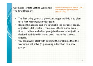 Put the first things first. Habit 3. “The 7 
habits of highly effective people”. 
Stephen Covey 
12 
Our Case: Targets Setting Workshop 
The First Decisions 
• The first thing you (as a project manager) will do is to plan 
for a first meeting with your team. 
• Decide the agenda and check what is the purpose, scope, 
objectives, deliverables, constraints like financial issues, 
time to deliver and when your job (the workshop) will be 
decided as finished/handed over. I mean the success 
criteria. 
• You can always start with defining the problems that the 
workshop will solve (e.g. making a direction to a new 
group). 
 