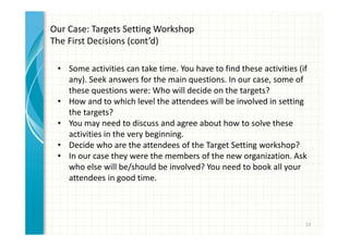 13 
Our Case: Targets Setting Workshop 
The First Decisions (cont’d) 
• Some activities can take time. You have to find these activities (if 
any). Seek answers for the main questions. In our case, some of 
these questions were: Who will decide on the targets? 
• How and to which level the attendees will be involved in setting 
the targets? 
• You may need to discuss and agree about how to solve these 
activities in the very beginning. 
• Decide who are the attendees of the Target Setting workshop? 
• In our case they were the members of the new organization. Ask 
who else will be/should be involved? You need to book all your 
attendees in good time. 
 