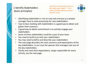 17 
1 Identify Stakeholders 
(basic principles) 
• Identifying stakeholders is not an easy task and you as a project 
manager have to seek proactively for new stakeholders. 
• Face to face meeting with stakeholders is a good way to obtain and 
gather their concerns. 
• A good way to obtain commitment is to actively engage your 
stakeholders 
• Some of these stakeholders could be a part of your team 
• You need to build trust with your stakeholders 
• You may need to define and describe your stakeholders 
• The next page describes the main concerns and expectations of the 
key stakeholders. In our case the sponsor (the manager) was one of 
the key stakeholders. 
• Clarify and meet their expectations, assign responsible for every 
activity, see the next page. 
Seek First to Understand, Then to 
Be Understood. Habit 5. “The 7 
habits of highly effective people”. 
Stephen Covey 
 