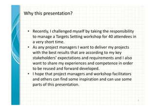 2 
Why this presentation? 
• Recently, I challenged myself by taking the responsibility 
to manage a Targets Setting workshop for 40 attendees in 
a very short time. 
• As any project manager I want to deliver my projects with 
the best results that are according to my key stakeholders’ 
expectations and requirements and I also want to share 
my experiences and competence in order to be reused 
and forward developed. 
• I hope that project managers and workshop facilitators 
and others can find some inspiration and can use some 
parts of this presentation. 
 