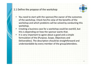 20 
2.1 Define the propose of the workshop 
• You need to start with the sponsor/the owner of the outcomes 
of the workshop. Check her/his view of the benefits of the 
workshop and which problems will be solved by conducting this 
workshop. 
• Creating a business case for a workshop could be overkill, but 
this is depending on how the sponsor wants that. 
• It is very important to agree about a good and a simple 
formulation of the (Purpose, Scope, Objectives and 
Deliverables). The description should be straightforward and 
understandable by every member of the group/attendees. 
 