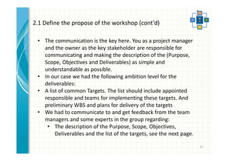 21 
2.1 Define the propose of the workshop (cont’d) 
• The communication is the key here. You as a project manager 
and the owner as the key stakeholder are responsible for 
communicating and making the description of the (Purpose, 
Scope, Objectives and Deliverables) as simple and 
understandable as possible. 
• In our case we had the following ambition level for the 
deliverables: 
• A list of common Targets. The list should include appointed 
responsible and teams for implementing these targets. And 
preliminary WBS and plans for delivery of the targets 
• We had to communicate to and get feedback from the team 
managers and some experts in the group regarding: 
• The description of the Purpose, Scope, Objectives, 
Deliverables and the list of the targets, see the next page. 
 