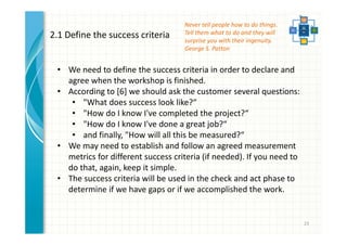 23 
2.1 Define the success criteria 
Never tell people how to do things. 
Tell them what to do and they will 
surprise you with their ingenuity. 
George S. Patton 
• We need to define the success criteria in order to declare and 
agree when the workshop is finished. 
• According to [6] we should ask the customer several questions: 
• "What does success look like?“ 
• "How do I know I've completed the project?“ 
• "How do I know I've done a great job?“ 
• and finally, "How will all this be measured?“ 
• We may need to establish and follow an agreed measurement 
metrics for different success criteria (if needed). If you need to 
do that, again, keep it simple. 
• The success criteria will be used in the check and act phase to 
determine if we have gaps or if we accomplished the work. 
 