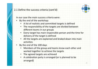 24 
2.1 Define the success criteria (cont’d) 
In our case the main success criteria were: 
• By the end of the workshop: 
• A list of realistic and committed targets is defined 
• The responsibility of the targets are divided between 
different teams in our groups 
• Every target has main responsible person and the time for 
delivery of the target is defined 
• All the targets are explained and braked down into main 
activities 
• By the end of the 100 days 
• Members of the group and teams know each other and 
worked together to achieve the targets 
• The agreed targets are achieved 
• A celebration party is arranged (or is planned to be 
arranged) 
 