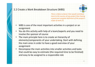 There is likely no factor that would contribute 
more to the success of any project than having 
a good and complete definition of the project’s 
scope of work [7]. 
25 
2.2 Create a Work Breakdown Structure (WBS) 
• WBS is one of the most important activities in a project or an 
assignment 
• You do this activity with help of a team/experts and you need to 
involve the sponsor of course 
• The main principle here is to create an hierarchy of 
elements/components of your undertaking. Start with defining 
the main ones in order to have a good overview of your 
assignment 
• Decompose the main activities into smaller activities and tasks 
that could be easy to estimate (the required time to be finished) 
and easy to be assigned to a responsible role 
 