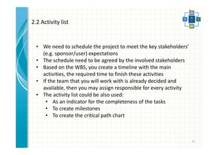 27 
2.2 Activity list 
• We need to schedule the project to meet the key stakeholders’ 
(e.g. sponsor/user) expectations 
• The schedule need to be agreed by the involved stakeholders 
• Based on the WBS, you create a timeline with the main 
activities, the required time to finish these activities 
• If the team that you will work with is already decided and 
available, then you may assign responsible for every activity 
• The activity list could be also used: 
• As an indicator for the completeness of the tasks 
• To create milestones 
• To create the critical path chart 
 