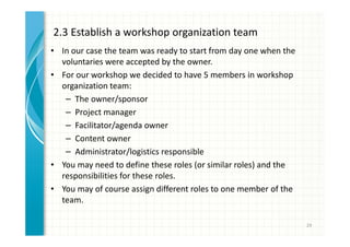 2.3 Establish a workshop organization team 
• In our case the team was ready to start from day one when the 
voluntaries were accepted by the owner. 
• For our workshop we decided to have 5 members in workshop 
organization team: 
– The owner/sponsor 
– Project manager 
– Facilitator/agenda owner 
– Content owner 
– Administrator/logistics responsible 
• You may need to define these roles (or similar roles) and the 
responsibilities for these roles. 
• You may of course assign different roles to one member of the 
team. 
29 
 