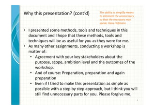 3 
The ability to simplify means 
to eliminate the unnecessary 
so that the necessary may 
speak. Hans Hofmann 
Why this presentation? (cont’d) 
• I presented some methods, tools and techniques in this 
document and I hope that these methods, tools and 
techniques will be as useful for you as they were for me. 
• As many other assignments, conducting a workshop is 
matter of: 
• Agreement with your key stakeholders about the 
purpose, scope, ambition level and the outcomes of the 
workshop. 
• And of course: Preparation, preparation and again 
preparation 
• Even if I tried to make this presentation as simple as 
possible with a step by step approach, but I think you will 
still find unnecessary parts for you. Please forgive me. 
 