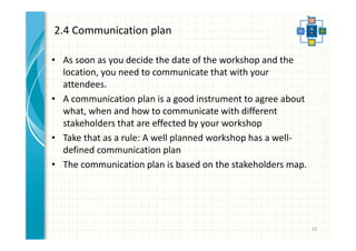 2.4 Communication plan 
• As soon as you decide the date of the workshop and the 
location, you need to communicate that with your 
attendees. 
• A communication plan is a good instrument to agree about 
what, when and how to communicate with different 
stakeholders that are effected by your workshop 
• Take that as a rule: A well planned workshop has a well-defined 
communication plan 
• The communication plan is based on the stakeholders map. 
32 
 