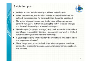 2.4 Action plan 
• Without actions and decisions you will not move forward 
• When the activities, the duration and the accomplished dates are 
defined, the responsible for these activities should be appointed. 
• The action plan and the communication plan will remain as your 
(project manager’s) instrument during the rest of the days until you 
run the workshop and you achieved the targets. 
• Therefore you (as project manager) may think about the start and the 
end of your responsibility domain. I mean when your work is finished. 
What would be your role after the workshop? 
• Is your responsibility finished when the workshop is finished or when 
the targets are achieved? 
• These things need to be clarified, otherwise the sponsor may have 
some other expectations on you. Again, dialog and communication is 
the key here. 
34 
 