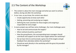 2.5 The Content of the Workshop 
• The content is about the main message and what you want to achieve 
before, during and after the workshop. 
• In our case, as you know, the content was about: 
– Create opportunity to know each other 
– Setting, presenting and analyzing our targets 
– Defining the main activities for these targets and assigning a 
responsible for every target 
• In every project you will face some challenges. Our main challenges were: 
– How to set and communicate the targets? 
– What method should be used here? 
– How the group/teams, the corresponding team managers should 
contribute and support to set the main targets before the workshop? 
– Do we have time to communicate a gross list of the targets and get 
feedback from attendees before the workshop? 
– Should we work directly in the workshop with the gross list provided 
by the manager? 
36 
 