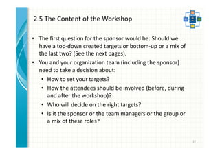 2.5 The Content of the Workshop 
• The first question for the sponsor would be: Should we 
have a top-down created targets or bottom-up or a mix of 
the last two? (See the next pages). 
• You and your organization team (including the sponsor) 
need to take a decision about: 
• How to set your targets? 
• How the attendees should be involved (before, during 
and after the workshop)? 
• Who will decide on the right targets? 
• Is it the sponsor or the team managers or the group or 
a mix of these roles? 
37 
 