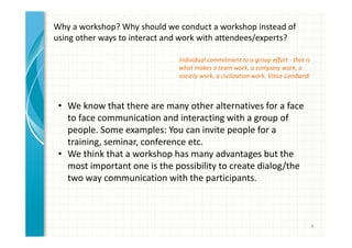 4 
Why a workshop? Why should we conduct a workshop instead of 
using other ways to interact and work with attendees/experts? 
• We know that there are many other alternatives for a face 
to face communication and interacting with a group of 
people. Some examples: You can invite people for a 
training, seminar, conference etc. 
• We think that a workshop has many advantages but the 
most important one is the possibility to create dialog/the 
two way communication with the participants. 
• Better possibility for users/attendees to be involved and 
share their ideas before, during and after the workshop. 
 