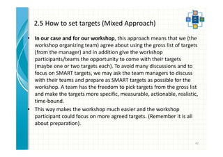 2.5 How to set targets (Mixed Approach) 
• In our case and for our workshop, this approach means that we (the 
workshop organizing team) agree about using the gross list of targets (from 
the manager) and in addition give the workshop participants/teams the 
opportunity to come with their targets (maybe one or two targets each). To 
avoid many discussions and to focus on SMART targets, we may ask the 
team managers to discuss with their teams and prepare as SMART targets as 
possible for the workshop. A team has the freedom to pick targets from the 
gross list and make the targets more specific, measurable, actionable, 
realistic, time-bound. 
• This way makes the workshop much easier and the workshop participant 
could focus on more agreed targets. (Remember it is all about preparation). 
42 
 