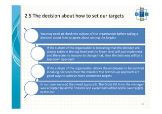 2.5 The decision about how to set our targets 
43 
You may need to check the culture of the organisation before taking a 
decision about how to agree about setting the targets 
If the culture of the organisation is indicating that the decision are 
always taken in the top level and the lower level will just implement 
and there are no reasons to change that, then the best way will be a 
top down approach 
If the culture of the organisation allows the employees to be involved 
in taking decisions then the mixed or the bottom-up approach are 
good ways to achieve more committed targets 
In our case we used the mixed approach. The Gross list from the manager 
was accepted by all the 3 teams and every team added some own targets 
to the list. 
 