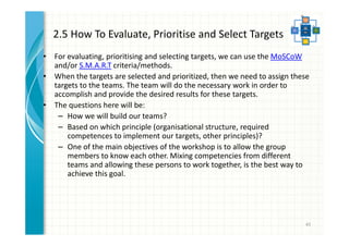 2.5 How To Evaluate, Prioritise and Select Targets 
• For evaluating, prioritising and selecting targets, we can use the MoSCoW 
and/or S.M.A.R.T criteria/methods. 
• When the targets are selected and prioritized, then we need to assign these 
targets to the teams. The team will do the necessary work in order to 
accomplish and provide the desired results for these targets. 
• The questions here will be: 
– How we will build our teams? 
– Based on which principle (organisational structure, required 
competences to implement our targets, other principles)? 
– One of the main objectives of the workshop is to allow the group 
members to know each other. Mixing competencies from different 
teams and allowing these persons to work together, is the best way to 
achieve this goal. 
45 
 