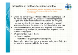 Integration of method, technique and tool 
• Even if we have a very good method to define our targets and 
we have a mature gross list, we still need to manage these 
targets and make them more understandable for everyone. 
• Here you need to decide about how the attendees should 
analyse and present the progress of their targets in a best way. 
• There are many tools, templates and diagrams available for 
problem solving. These tools, templates and diagrams can be 
used for our purpose. 
• We can mention two of them: 
– The A3 template 
– The fishbone diagram (Ishikawa diagram) 
• Again, select a tool that is easy to use and understand, fit for the 
purpose and is recognisable by the group. 
48 
You can manage, what you can measure; you can measure, 
what you can define; you can define, what you can 
understand[8]. 
 