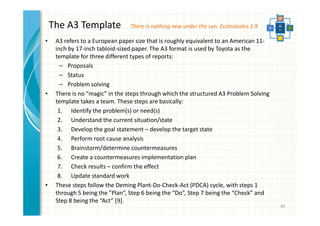 The A3 Template 
• A3 refers to a European paper size that is roughly equivalent to an American 11- 
inch by 17-inch tabloid-sized paper. The A3 format is used by Toyota as the 
template for three different types of reports: 
– Proposals 
– Status 
– Problem solving 
• There is no “magic” in the steps through which the structured A3 Problem Solving 
template takes a team. These steps are basically: 
1. Identify the problem(s) or need(s) 
2. Understand the current situation/state 
3. Develop the goal statement – develop the target state 
4. Perform root cause analysis 
5. Brainstorm/determine countermeasures 
6. Create a countermeasures implementation plan 
7. Check results – confirm the effect 
8. Update standard work 
• These steps follow the Deming Plant-Do-Check-Act (PDCA) cycle, with steps 1 
through 5 being the ”Plan”, Step 6 being the “Do”, Step 7 being the “Check” and 
Step 8 being the “Act” [9]. 
49 
There is nothing new under the sun. Ecclesiastes 1:9 
 