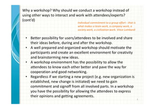 5 
Why a workshop? Why should we conduct a workshop instead of 
using other ways to interact and work with attendees/experts? 
(cont’d) 
Individual commitment to a group effort - that is 
what makes a team work, a company work, a 
society work, a civilization work. Vince Lombardi 
• A well prepared and organized workshop should motivate the 
participants and create an excellent environment for creativity 
and brainstorming new ideas. 
• A workshop environment has the possibility to allow the 
attendees to know each other better and pave the way for 
cooperation and good networking. 
• Regardless if we starting a new project (e.g. new organization is 
established, new change is initiated) we need to gain 
commitment and signoff from all involved parts. In a workshop 
you have the possibility for allowing the attendees to express 
their opinions and getting agreements. 
 