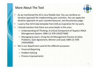 More About The Tool 
• As we mentioned the A3 is a very flexible tool. 
• You can apply the iterative approach on your countermeasures, see 
the previous page. 
• I used a free A3-8 step template from [10] as inspiration for my work. 
• I should mention that there are some books in this area: 
– Understanding A3 Thinking: A Critical Component of Toyota's PDCA 
Management System; ISBN-13: 978-1563273605 
– Managing to Learn: Using the A3 Management Process to Solve 
Problems, Gain Agreement, Mentor and Lead; ISBN-13: 978- 
1934109205 
• We in our department used A3 for different purposes: 
– Financial Reporting 
– Problem Solving 
– Process Improvements 
51 
 