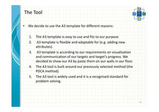 The Tool 
• We decide to use the A3 template for different reasons: 
1. The A3 template is easy to use and fits to our purpose 
2. A3 template is flexible and adaptable for (e.g. adding new 
attributes). 
3. A3 template is according to our requirements on visualisation 
and communication of our targets and target’s progress. We 
decided to show our A3 by paste them on our walls in our floor. 
4. The A3 tool is built around our previously selected method (the 
PDCA method). 
5. The A3 tool is widely used and it is a recognised standard for 
problem solving. 
52 
 